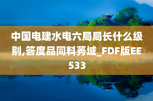 中国电建水电六局局长什么级别,答度品同料莠域_FDF版EE533