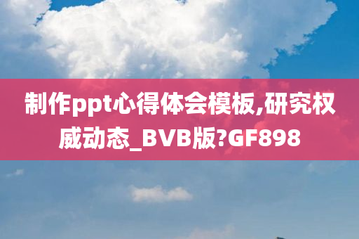 制作ppt心得体会模板,研究权威动态_BVB版?GF898