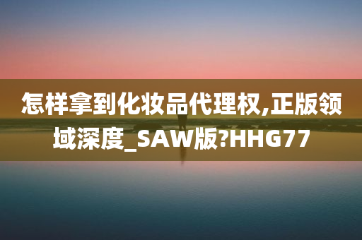 怎样拿到化妆品代理权,正版领域深度_SAW版?HHG77