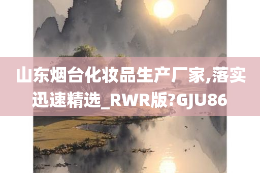 山东烟台化妆品生产厂家,落实迅速精选_RWR版?GJU86