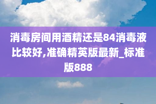 消毒房间用酒精还是84消毒液比较好,准确精英版最新_标准版888