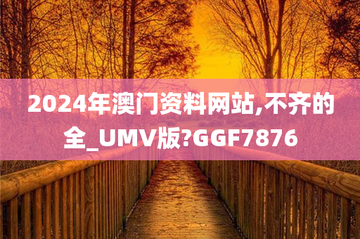 2024年澳门资料网站,不齐的全_UMV版?GGF7876