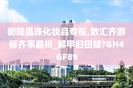 衡阳晶珠化妆品专柜,数汇齐游标齐率最析_解甲归田版?GH4GF89