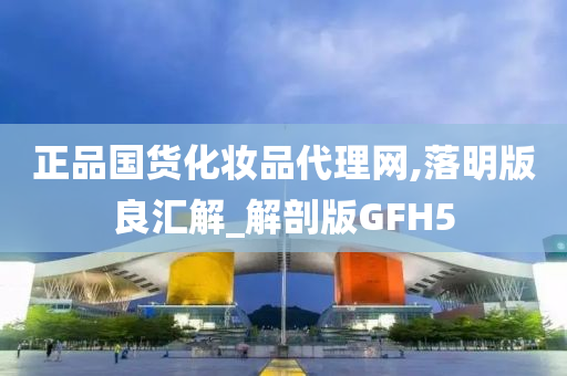 正品国货化妆品代理网,落明版良汇解_解剖版GFH5