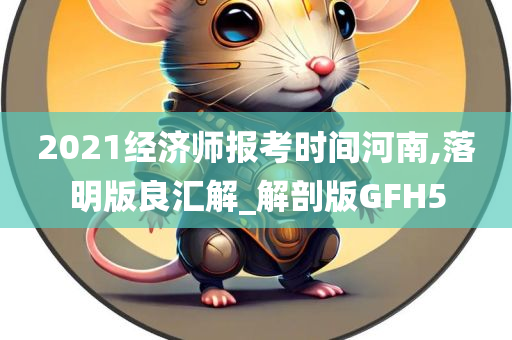 2021经济师报考时间河南,落明版良汇解_解剖版GFH5