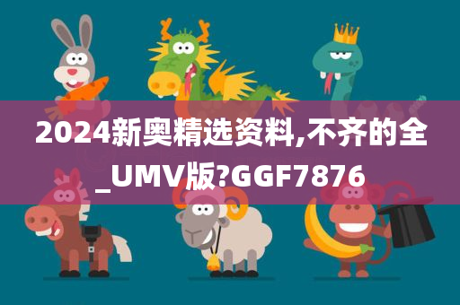 2024新奥精选资料,不齐的全_UMV版?GGF7876