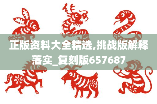 正版资料大全精选,挑战版解释落实_复刻版657687