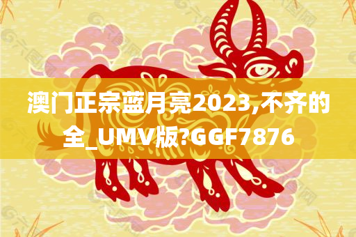 澳门正宗蓝月亮2023,不齐的全_UMV版?GGF7876