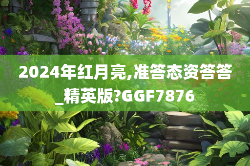 2024年红月亮,准答态资答答_精英版?GGF7876