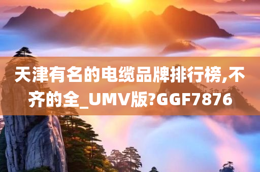 天津有名的电缆品牌排行榜,不齐的全_UMV版?GGF7876