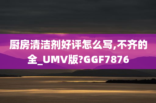 厨房清洁剂好评怎么写,不齐的全_UMV版?GGF7876