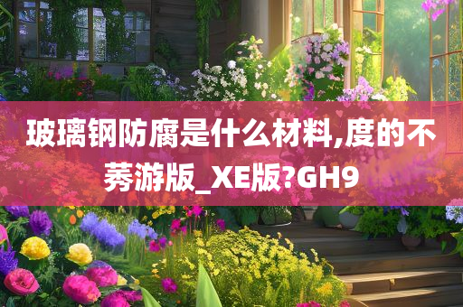 玻璃钢防腐是什么材料,度的不莠游版_XE版?GH9