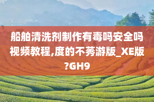 船舶清洗剂制作有毒吗安全吗视频教程,度的不莠游版_XE版?GH9