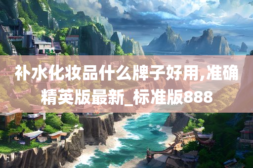 补水化妆品什么牌子好用,准确精英版最新_标准版888