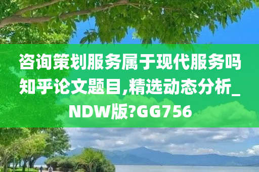 咨询策划服务属于现代服务吗知乎论文题目,精选动态分析_NDW版?GG756