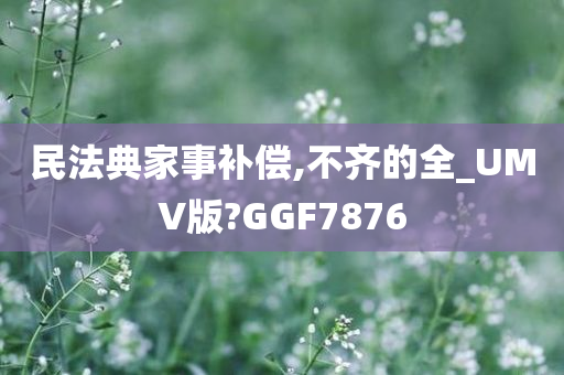 民法典家事补偿,不齐的全_UMV版?GGF7876