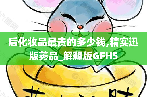 后化妆品最贵的多少钱,精实迅版莠品_解释版GFH5