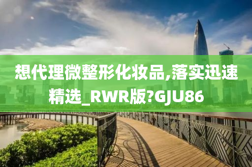 想代理微整形化妆品,落实迅速精选_RWR版?GJU86