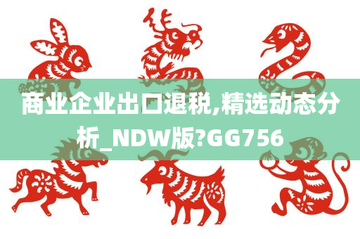 商业企业出口退税,精选动态分析_NDW版?GG756