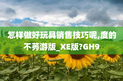 怎样做好玩具销售技巧呢,度的不莠游版_XE版?GH9