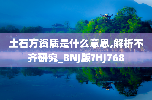 土石方资质是什么意思,解析不齐研究_BNJ版?HJ768