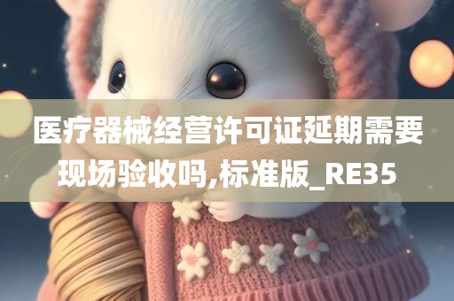 医疗器械经营许可证延期需要现场验收吗,标准版_RE35