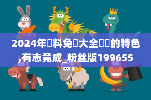 2024年資料免費大全優勢的特色,有志竟成_粉丝版199655