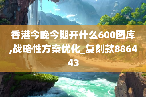 香港今晚今期开什么600图库,战略性方案优化_复刻款886443