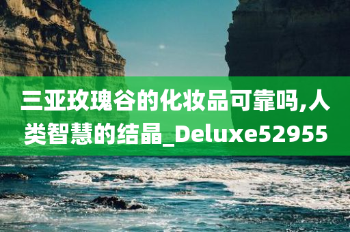 三亚玫瑰谷的化妆品可靠吗,人类智慧的结晶_Deluxe529550