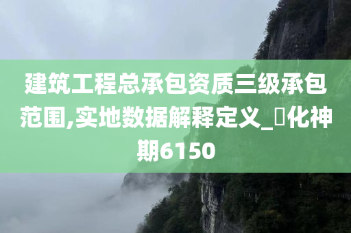 建筑工程总承包资质三级承包范围,实地数据解释定义_‌化神期6150