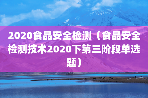 2020食品安全检测（食品安全检测技术2020下第三阶段单选题）