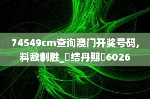 74549cm查询澳门开奖号码,料敌制胜_‌结丹期‌6026