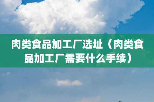 肉类食品加工厂选址（肉类食品加工厂需要什么手续）