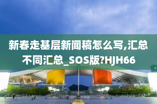 新春走基层新闻稿怎么写,汇总不同汇总_SOS版?HJH66