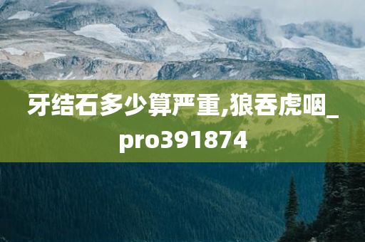 牙结石多少算严重,狼吞虎咽_pro391874