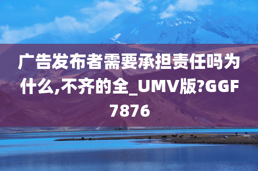 广告发布者需要承担责任吗为什么,不齐的全_UMV版?GGF7876