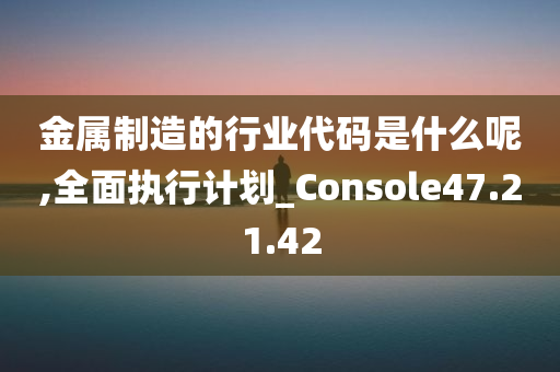 金属制造的行业代码是什么呢,全面执行计划_Console47.21.42