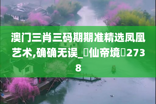 澳门三肖三码期期准精选凤凰艺术,确确无误_‌仙帝境‌2738