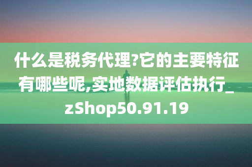 什么是税务代理?它的主要特征有哪些呢,实地数据评估执行_zShop50.91.19