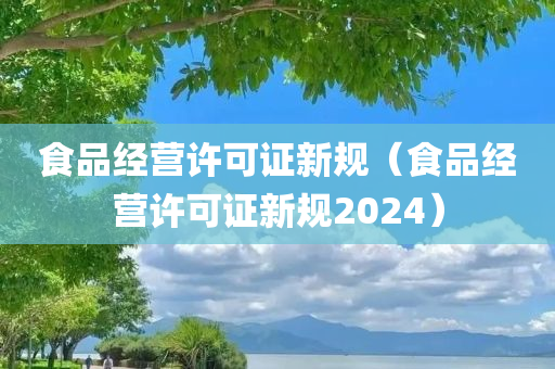 食品经营许可证新规（食品经营许可证新规2024）