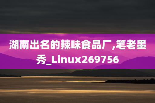 湖南出名的辣味食品厂,笔老墨秀_Linux269756