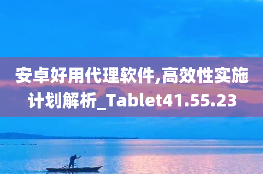 安卓好用代理软件,高效性实施计划解析_Tablet41.55.23