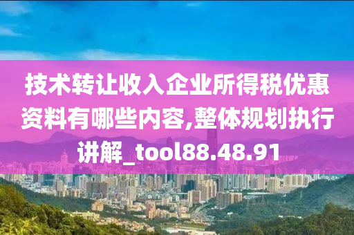 技术转让收入企业所得税优惠资料有哪些内容,整体规划执行讲解_tool88.48.91