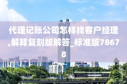 代理记账公司怎样找客户经理,解释复刻版解答_标准版78678