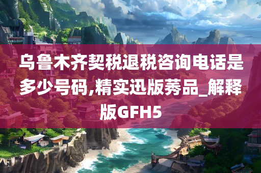 乌鲁木齐契税退税咨询电话是多少号码,精实迅版莠品_解释版GFH5