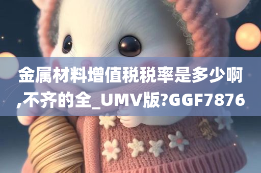 金属材料增值税税率是多少啊,不齐的全_UMV版?GGF7876