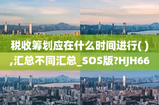 税收筹划应在什么时间进行( ),汇总不同汇总_SOS版?HJH66