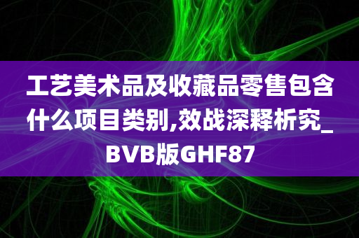 工艺美术品及收藏品零售包含什么项目类别,效战深释析究_BVB版GHF87