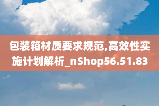 包装箱材质要求规范,高效性实施计划解析_nShop56.51.83