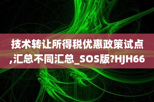 技术转让所得税优惠政策试点,汇总不同汇总_SOS版?HJH66